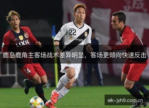 鹿岛鹿角主客场战术差异明显，客场更倾向快速反击